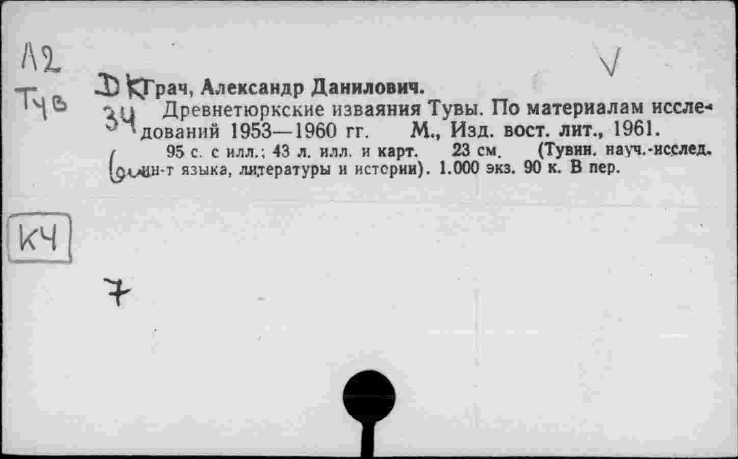 ﻿Л) ^Грач, Александр Данилович.
in Древнетюркские изваяния Тувы. По материалам иссле* ‘дований 1953—1960 гг. М., Изд. вост, лит., 1961.
і 95 с . с илл.; 43 л. илл. и карт. 23 см. (Тувин. науч.-исслед.
!амвн-т языка, литературы и истерии). 1.000 экз. 90 к. В пер.